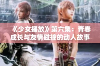 《少女播放》第六集：青春成长与友情碰撞的动人故事