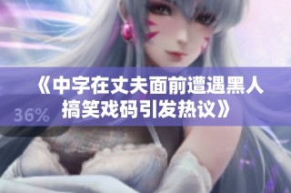 《中字在丈夫面前遭遇黑人搞笑戏码引发热议》