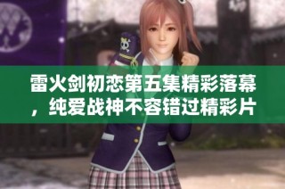 雷火剑初恋第五集精彩落幕，纯爱战神不容错过精彩片段下载