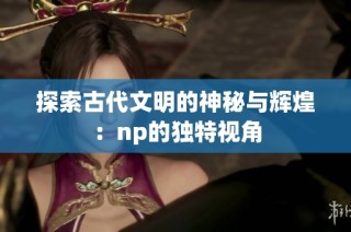 探索古代文明的神秘与辉煌：np的独特视角