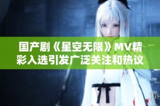 国产剧《星空无限》MV精彩入选引发广泛关注和热议
