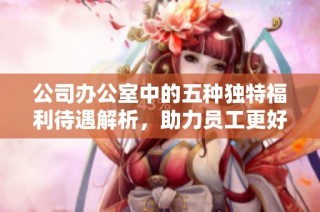 公司办公室中的五种独特福利待遇解析，助力员工更好工作