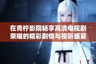 在青柠影院畅享高清电视剧荣耀的精彩剧情与视听盛宴