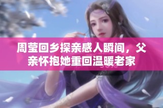 周莹回乡探亲感人瞬间，父亲怀抱她重回温暖老家