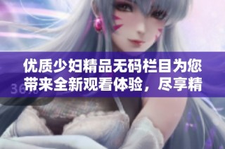 优质少妇精品无码栏目为您带来全新观看体验，尽享精彩内容