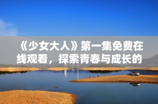 《少女大人》第一集免费在线观看，探索青春与成长的精彩旅程