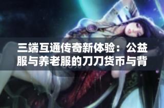 三端互通传奇新体验：公益服与养老服的刀刀货币与背包乐趣