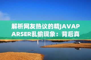 解析网友热议的精JAVAPARSER乱偷现象：背后真相揭晓
