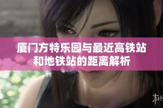 厦门方特乐园与最近高铁站和地铁站的距离解析