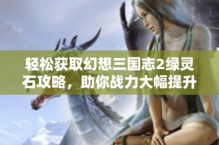 轻松获取幻想三国志2绿灵石攻略，助你战力大幅提升的方法分享