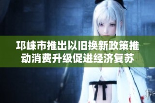 邛崃市推出以旧换新政策推动消费升级促进经济复苏