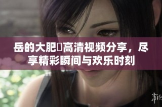 岳的大肥坹高清视频分享，尽享精彩瞬间与欢乐时刻