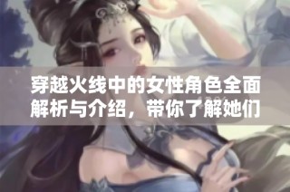 穿越火线中的女性角色全面解析与介绍，带你了解她们的故事与特点