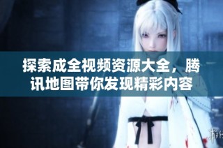 探索成全视频资源大全，腾讯地图带你发现精彩内容