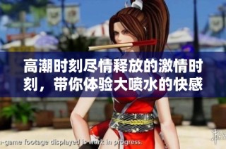 高潮时刻尽情释放的激情时刻，带你体验大喷水的快感