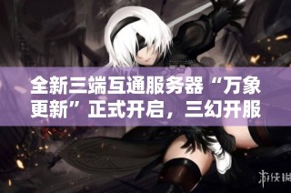 全新三端互通服务器“万象更新”正式开启，三幻开服阵容重磅揭晓！