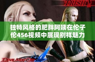 独特风格的肥胖阿姨在伦子伦456视频中展现别样魅力与幽默