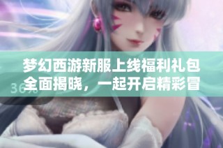 梦幻西游新服上线福利礼包全面揭晓，一起开启精彩冒险旅程！