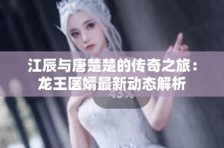 江辰与唐楚楚的传奇之旅：龙王医婿最新动态解析