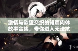 激情与欲望交织的短篇肉体故事合集，带你进入无法抗拒的情感之旅