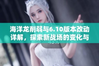 海洋龙削弱与6.10版本改动详解，探索新战场的变化与影响
