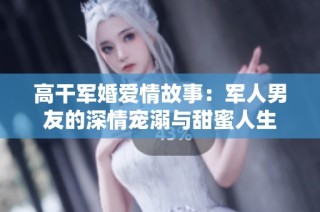 高干军婚爱情故事：军人男友的深情宠溺与甜蜜人生