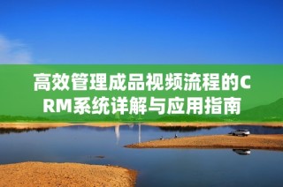 高效管理成品视频流程的CRM系统详解与应用指南