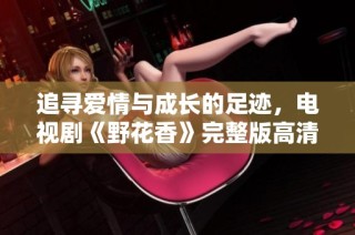 追寻爱情与成长的足迹，电视剧《野花香》完整版高清播放分享