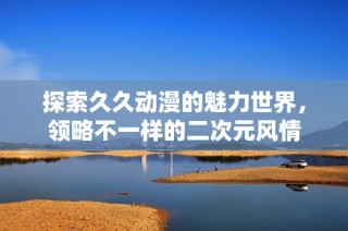 探索久久动漫的魅力世界，领略不一样的二次元风情
