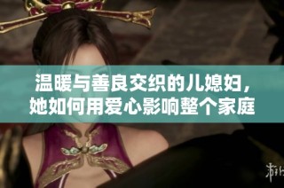 温暖与善良交织的儿媳妇，她如何用爱心影响整个家庭生活
