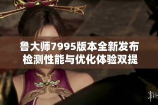 鲁大师7995版本全新发布 检测性能与优化体验双提升