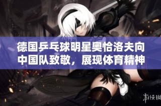 德国乒乓球明星奥恰洛夫向中国队致敬，展现体育精神