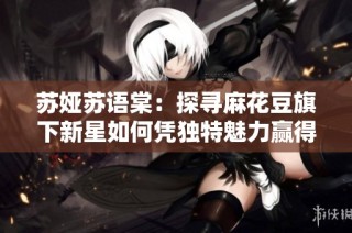 苏娅苏语棠：探寻麻花豆旗下新星如何凭独特魅力赢得观众喜爱