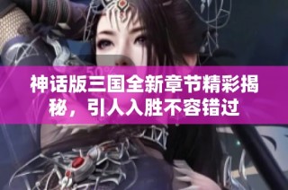 神话版三国全新章节精彩揭秘，引人入胜不容错过