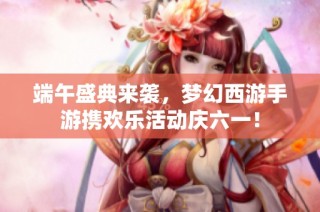 端午盛典来袭，梦幻西游手游携欢乐活动庆六一！
