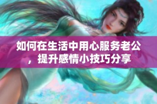如何在生活中用心服务老公，提升感情小技巧分享