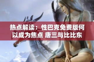 热点解读：性巴克免费版何以成为焦点 唐三与比比东的热议解析