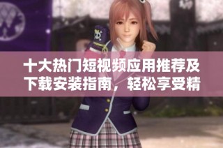 十大热门短视频应用推荐及下载安装指南，轻松享受精彩内容