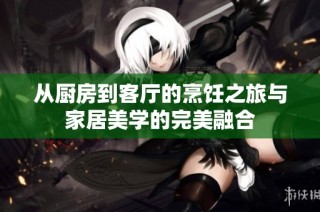 从厨房到客厅的烹饪之旅与家居美学的完美融合