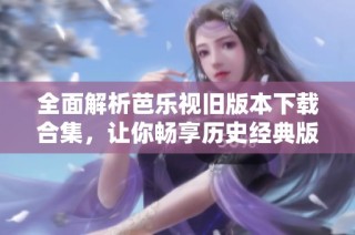 全面解析芭乐视旧版本下载合集，让你畅享历史经典版本
