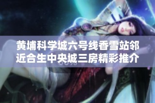 黄埔科学城六号线香雪站邻近合生中央城三房精彩推介