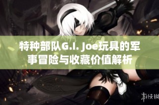 特种部队G.I. Joe玩具的军事冒险与收藏价值解析
