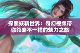 探索妖精世界：奇幻视频带你领略不一样的魅力之旅