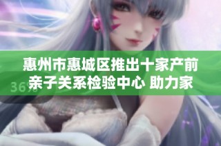 惠州市惠城区推出十家产前亲子关系检验中心 助力家庭科学规划