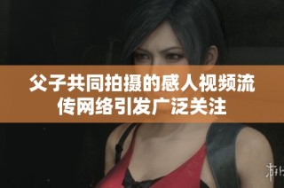 父子共同拍摄的感人视频流传网络引发广泛关注