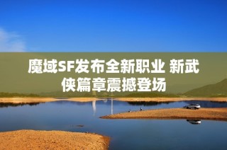 魔域SF发布全新职业 新武侠篇章震撼登场