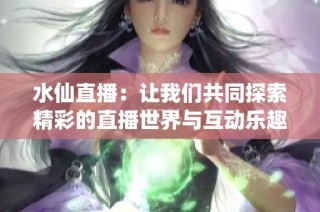 水仙直播：让我们共同探索精彩的直播世界与互动乐趣