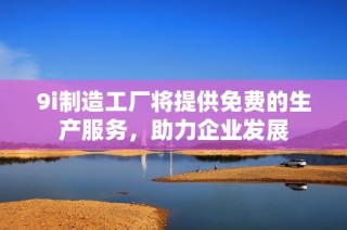 9i制造工厂将提供免费的生产服务，助力企业发展
