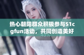 热心朝阳群众积极参与51cgfun活动，共同创造美好社区
