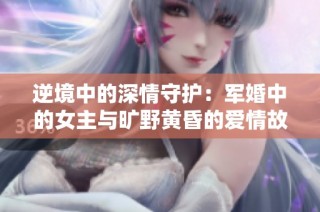 逆境中的深情守护：军婚中的女主与旷野黄昏的爱情故事